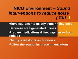 NICU Environment – Sound
Interventions to reduce noise
( Ctd--)
•Move equipments quietly, repair noisy ones
•Decrease staff generated noises
•Prepare medications & feedings away from
bedside
•Gently open doors and drawers
•Follow the sound limit recommendations
 