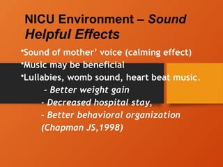NICU Environment – Sound
Helpful Effects
•Sound of mother’ voice (calming effect)
•Music may be beneficial
•Lullabies, womb sound, heart beat music.
- Better weight gain
- Decreased hospital stay,
- Better behavioral organization
(Chapman JS,1998)
 