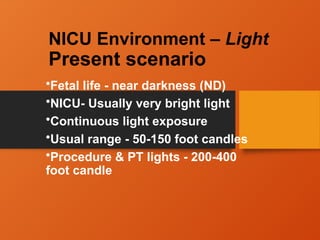 NICU Environment – Light
Present scenario
•Fetal life - near darkness (ND)
•NICU- Usually very bright light
•Continuous light exposure
•Usual range - 50-150 foot candles
•Procedure & PT lights - 200-400
foot candle
 
