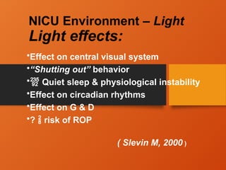 NICU Environment – Light
Light effects:
•Effect on central visual system
•“Shutting out” behavior
• Quiet sleep & physiological instability
•Effect on circadian rhythms
•Effect on G & D
•?  risk of ROP
( Slevin M, 2000 )
 