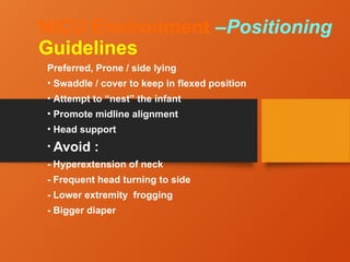NICU Environment –Positioning
Guidelines
Preferred, Prone / side lying
• Swaddle / cover to keep in flexed position
• Attempt to “nest” the infant
• Promote midline alignment
• Head support
• Avoid :
- Hyperextension of neck
- Frequent head turning to side
- Lower extremity frogging
- Bigger diaper
 