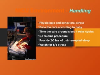 NICU Environment - Handling
• Physiologic and behavioral stress
• Pace the care according to baby
• Time the care around sleep / wake cycles
• No routine procedure
• Provide 2-3 hrs of uninterrupted sleep
• Watch for S/o stress
 