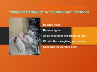 NICU Environment -
“Minimal Handling” or “Quiet hour” Protocol
• Reduce noise
• Reduce lights
• Allow minimum two hours of rest
• Cluster the caregiving procedure
• Sensitize the nursing staff
 
