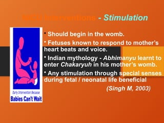 NICU Interventions - Stimulation
• Should begin in the womb.
• Fetuses known to respond to mother’s
heart beats and voice.
• Indian mythology - Abhimanyu learnt to
enter Chakaryuh in his mother’s womb.
• Any stimulation through special senses
during fetal / neonatal life beneficial
(Singh M, 2003)
 