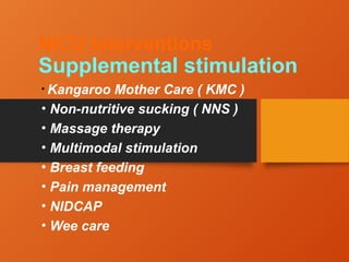 NICU Interventions
Supplemental stimulation
• Kangaroo Mother Care ( KMC )
• Non-nutritive sucking ( NNS )
• Massage therapy
• Multimodal stimulation
• Breast feeding
• Pain management
• NIDCAP
• Wee care
 