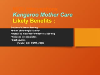 NICU Interventions
Kangaroo Mother Care
Likely Benefits :
Successful breast feeding
•Better physiologic stability
•Increased maternal confidence & bonding
•Reduced infection rates
•Cost savings
(Kirsten G.F., PCNA, 2001)
 