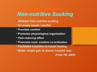 NICU Interventions
Non-nutritive Sucking
• Different from nutritive sucking
• On empty breast / pacifier
• Provides comfort
• Promotes physiological organization
• Pain-reducing effect
• Promotes suck- swallow co-ordination
• Facilitates transition to breast feeding
• Better weight gain & shorter hospital stay.
(Field TM, 2003)
 