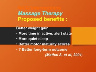 NICU Interventions
Massage Therapy
Proposed benefits :
Better weight gain
• More time in active, alert state
• More quiet sleep
• Better motor maturity scores
• ? Better long-term outcome
(Mathai S. et al, 2001)
 