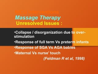 NICU Interventions
Massage Therapy
Unresolved Issues :
•Collapse / disorganization due to over-
stimulation
•Response of full term Vs preterm infants
•Response of SGA Vs AGA babies
•Maternal Vs nurse’ touch
(Feldman R et al, 1998)
 