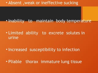 • Absent ,weak or ineffective sucking
• Inability to maintain body temperature
• Limited ability to excrete solutes in
urine
• Increased susceptibility to infection
• Pliable thorax immature lung tissue
 