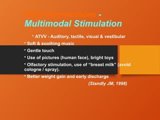 NICU Interventions -
Multimodal Stimulation
• ATVV - Auditory, tactile, visual & vestibular
• Soft & soothing music
• Gentle touch
• Use of pictures (human face), bright toys
• Olfactory stimulation, use of “breast milk” (avoid
cologne / spray).
• Better weight gain and early discharge
(Standly JM, 1998)
 