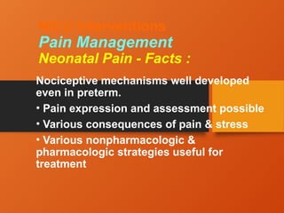 NICU Interventions
Pain Management
Neonatal Pain - Facts :
Nociceptive mechanisms well developed
even in preterm.
• Pain expression and assessment possible
• Various consequences of pain & stress
• Various nonpharmacologic &
pharmacologic strategies useful for
treatment
 