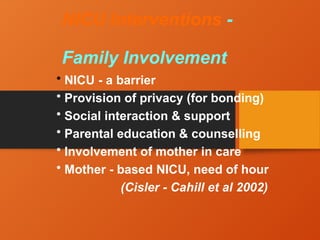 NICU Interventions -
Family Involvement
• NICU - a barrier
• Provision of privacy (for bonding)
• Social interaction & support
• Parental education & counselling
• Involvement of mother in care
• Mother - based NICU, need of hour
(Cisler - Cahill et al 2002)
 