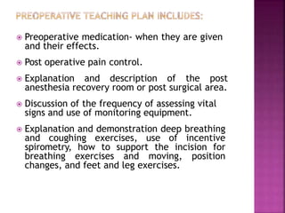 Preoperative medication- when they are given
and their effects.
 Post operative pain control.
 Explanation and description of the post
anesthesia recovery room or post surgical area.
 Discussion of the frequency of assessing vital
signs and use of monitoring equipment.
 Explanation and demonstration deep breathing
and coughing exercises, use of incentive
spirometry, how to support the incision for
breathing exercises and moving, position
changes, and feet and leg exercises.
 