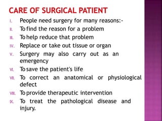 I. People need surgery for many reasons:-
II. To find the reason for a problem
III. To help reduce that problem
IV. Replace or take out tissue or organ
V. Surgery may also carry out as an
emergency
VI. To save the patient's life
VII. To correct an anatomical or physiological
defect
VIII. To provide therapeutic intervention
IX. To treat the pathological disease and
injury.
 