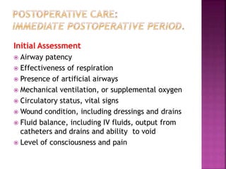 Initial Assessment
 Airway patency
 Effectiveness of respiration
 Presence of artificial airways
 Mechanical ventilation, or supplemental oxygen
 Circulatory status, vital signs
 Wound condition, including dressings and drains
 Fluid balance, including IV fluids, output from
catheters and drains and ability to void
 Level of consciousness and pain
 