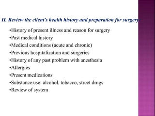 II. Review the client’s health history and preparation for surgery:
•History of present illness and reason for surgery
•Past medical history
•Medical conditions (acute and chronic)
•Previous hospitalization and surgeries
•History of any past problem with anesthesia
•Allergies
•Present medications
•Substance use: alcohol, tobacco, street drugs
•Review of system
 