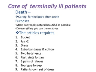 Care of terminally ill patients
Death –
Caring for the body after death
Purposes
•Make body looks natural beautiful as possible
•Do everything you can the relatives
The articles requires
1. Bucket
2. Jug -2
3. Dress
4. Extra bandages & cotton
5. Two bedsheets
6. Restraints for jaw
7. 3 pairs of gloves
8. Toungue forcep
9. Patients own set of dress
 