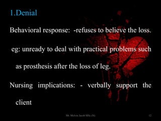 1.Denial
Behavioral response: -refuses to believe the loss.
eg: unready to deal with practical problems such
as prosthesis after the loss of leg.
Nursing implications: - verbally support the
client
12Mr. Melvin Jacob MSc (N)
 