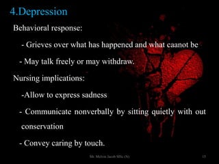 4.Depression
Behavioral response:
- Grieves over what has happened and what caanot be
- May talk freely or may withdraw.
Nursing implications:
-Allow to express sadness
- Communicate nonverbally by sitting quietly with out
conservation
- Convey caring by touch.
15Mr. Melvin Jacob MSc (N)
 