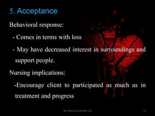 5. Acceptance
Behavioral response:
- Comes in terms with loss
- May have decreased interest in surroundings and
support people.
Nursing implications:
-Encourage client to participated as much as in
treatment and progress
16Mr. Melvin Jacob MSc (N)
 