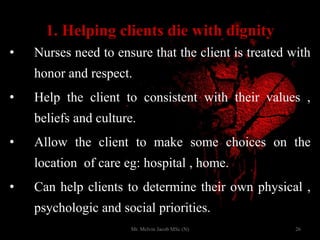 1. Helping clients die with dignity
• Nurses need to ensure that the client is treated with
honor and respect.
• Help the client to consistent with their values ,
beliefs and culture.
• Allow the client to make some choices on the
location of care eg: hospital , home.
• Can help clients to determine their own physical ,
psychologic and social priorities.
26Mr. Melvin Jacob MSc (N)
 