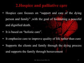 2.Hospice and palliative care
• Hospice care focuses on “support and care of the dying
person and family” ,with the goal of facilitating a peaceful
and dignified death.
• It is based on “holistic care”.
• It emphasize care to improve quality of life rather than cure
• Supports the clients and family through the dying process
and supports the family through bereavement
27Mr. Melvin Jacob MSc (N)
 