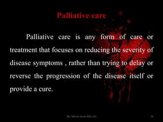 Palliative care
Palliative care is any form of care or
treatment that focuses on reducing the severity of
disease symptoms , rather than trying to delay or
reverse the progression of the disease itself or
provide a cure.
28Mr. Melvin Jacob MSc (N)
 