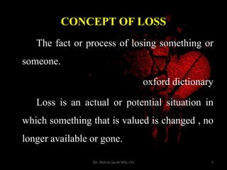 CONCEPT OF LOSS
The fact or process of losing something or
someone.
oxford dictionary
Loss is an actual or potential situation in
which something that is valued is changed , no
longer available or gone.
3Mr. Melvin Jacob MSc (N)
 