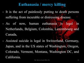 Euthanasia / mercy killing
- It is the act of painlessly putting to death persons
suffering from incurable or distressing disease.
- As of now, human euthanasia is legal in
Netherlands, Belgium, Colombia, Luxembourg and
Canada,
- Assisted suicide is legal in Switzerland, Germany,
Japan, and in the US states of Washington, Oregon,
Colorado, Vermont, Montana, Washington DC, and
California.
34Mr. Melvin Jacob MSc (N)
 