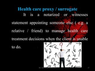 Health care proxy / surrogate
It is a notarized or witnesses
statement appointing someone else ( e.g. a
relative / friend) to manage health care
treatment decisions when the client is unable
to do. it.
37Mr. Melvin Jacob MSc (N)
 