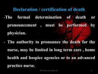 Declaration / certification of death
-The formal determination of death or
pronouncement , must be performed by
physician.
- The authority to pronounce the death for the
nurse, may be limited in long term care , home
health and hospice agencies or to an advanced
practice nurse.
39Mr. Melvin Jacob MSc (N)
 