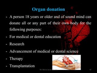 Organ donation
- A person 18 years or older and of sound mind can
donate all or any part of their own body for the
following purposes:
- For medical or dental education
- Research
- Advancement of medical or dental science
- Therapy
- Transplantation
42Mr. Melvin Jacob MSc (N)
 