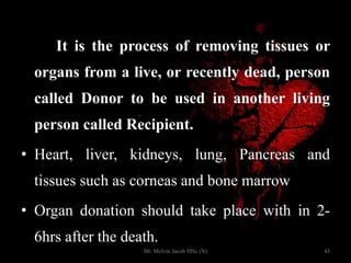 It is the process of removing tissues or
organs from a live, or recently dead, person
called Donor to be used in another living
person called Recipient.
• Heart, liver, kidneys, lung, Pancreas and
tissues such as corneas and bone marrow
• Organ donation should take place with in 2-
6hrs after the death.
43Mr. Melvin Jacob MSc (N)
 