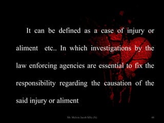 It can be defined as a case of injury or
aliment etc.. In which investigations by the
law enforcing agencies are essential to fix the
responsibility regarding the causation of the
said injury or aliment
48Mr. Melvin Jacob MSc (N)
 