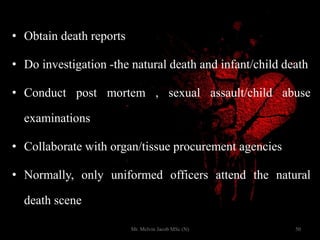 • Obtain death reports
• Do investigation -the natural death and infant/child death
• Conduct post mortem , sexual assault/child abuse
examinations
• Collaborate with organ/tissue procurement agencies
• Normally, only uniformed officers attend the natural
death scene
50Mr. Melvin Jacob MSc (N)
 