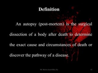 Definition
An autopsy (post-mortem) is the surgical
dissection of a body after death to determine
the exact cause and circumstances of death or
discover the pathway of a disease.
53Mr. Melvin Jacob MSc (N)
 