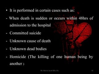 • It is performed in certain cases such as:
- When death is sudden or occurs within 48hrs of
admission to the hospital
- Committed suicide
- Unknown cause of death
- Unknown dead bodies
- Homicide (The killing of one human being by
another )
54Mr. Melvin Jacob MSc (N)
 