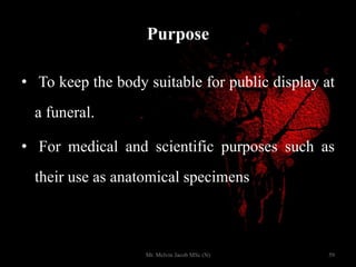 Purpose
• To keep the body suitable for public display at
a funeral.
• For medical and scientific purposes such as
their use as anatomical specimens
59Mr. Melvin Jacob MSc (N)
 