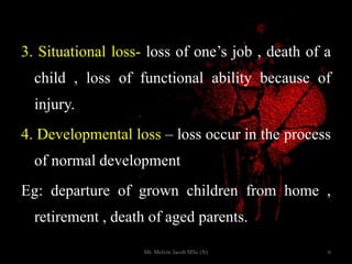 3. Situational loss- loss of one’s job , death of a
child , loss of functional ability because of
injury.
4. Developmental loss – loss occur in the process
of normal development
Eg: departure of grown children from home ,
retirement , death of aged parents.
6Mr. Melvin Jacob MSc (N)
 