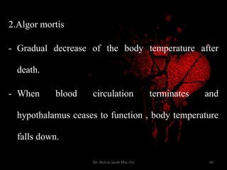 2.Algor mortis
- Gradual decrease of the body temperature after
death.
- When blood circulation terminates and
hypothalamus ceases to function , body temperature
falls down.
69Mr. Melvin Jacob MSc (N)
 