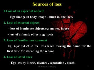 Sources of loss
1.Loss of an aspect of oneself
Eg: change in body image – burn in the face.
2. Loss of external objects
- loss of inanimate objects.eg: money, house
- loss of animate objects.eg : pets
3. Loss of familiar environment
Eg: 4-yr old child feel loss when leaving the home for the
first time for attending the school
4. Loss of loved ones
Eg: loss by illness, divorce , separation , death.
7Mr. Melvin Jacob MSc (N)
 