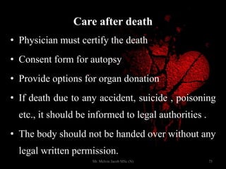 Care after death
• Physician must certify the death
• Consent form for autopsy
• Provide options for organ donation
• If death due to any accident, suicide , poisoning
etc., it should be informed to legal authorities .
• The body should not be handed over without any
legal written permission.
75Mr. Melvin Jacob MSc (N)
 