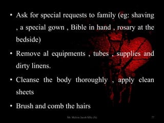 • Ask for special requests to family (eg: shaving
, a special gown , Bible in hand , rosary at the
bedside)
• Remove al equipments , tubes , supplies and
dirty linens.
• Cleanse the body thoroughly , apply clean
sheets
• Brush and comb the hairs
77Mr. Melvin Jacob MSc (N)
 