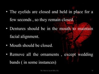 • The eyelids are closed and held in place for a
few seconds , so they remain closed.
• Dentures should be in the mouth to maintain
facial alignment.
• Mouth should be closed.
• Remove all the ornaments , except wedding
bands ( in some instances)
78Mr. Melvin Jacob MSc (N)
 