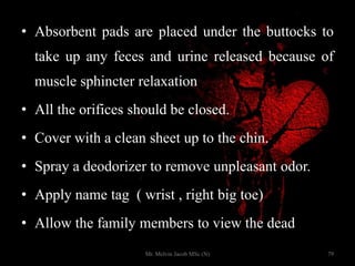 • Absorbent pads are placed under the buttocks to
take up any feces and urine released because of
muscle sphincter relaxation
• All the orifices should be closed.
• Cover with a clean sheet up to the chin.
• Spray a deodorizer to remove unpleasant odor.
• Apply name tag ( wrist , right big toe)
• Allow the family members to view the dead body
79Mr. Melvin Jacob MSc (N)
 
