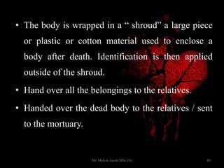 • The body is wrapped in a “ shroud” a large piece
or plastic or cotton material used to enclose a
body after death. Identification is then applied
outside of the shroud.
• Hand over all the belongings to the relatives.
• Handed over the dead body to the relatives / sent
to the mortuary.
80Mr. Melvin Jacob MSc (N)
 