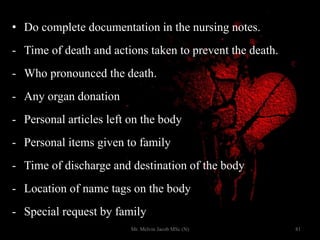 • Do complete documentation in the nursing notes.
- Time of death and actions taken to prevent the death.
- Who pronounced the death.
- Any organ donation
- Personal articles left on the body
- Personal items given to family
- Time of discharge and destination of the body
- Location of name tags on the body
- Special request by family
81Mr. Melvin Jacob MSc (N)
 