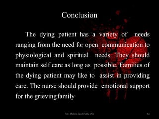 Conclusion
The dying patient has a variety of needs
ranging from the need for open communication to
physiological and spiritual needs. They should
maintain self care as long as possible. Families of
the dying patient may like to assist in providing
care. The nurse should provide emotional support
for the grievingfamily.
82Mr. Melvin Jacob MSc (N)
 