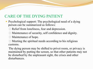 CARE OF THE DYING PATIENT
 Psychological support: The psychological need of a dying
person can be summarized as follows:
Relief from loneliness, fear and depression.
Maintenance of security, self confidence and dignity.
Maintenance of hope.
Meeting the spiritual needs according to his religious
customs.
The dying person may be shifted to privet room, or privacy is
maintained by putting the screen, so that other patients may not
be disturbed by the unpleasant sight, the crises and other
disturbances.
 